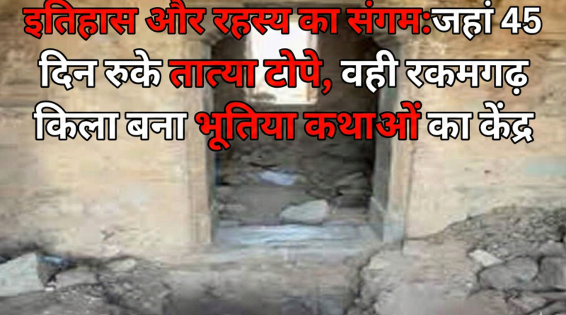 इतिहास और रहस्य का संगम: जहां 45 दिन रुके तात्या टोपे, वही रकमगढ़ किला बना भूतिया कथाओं का केंद्र